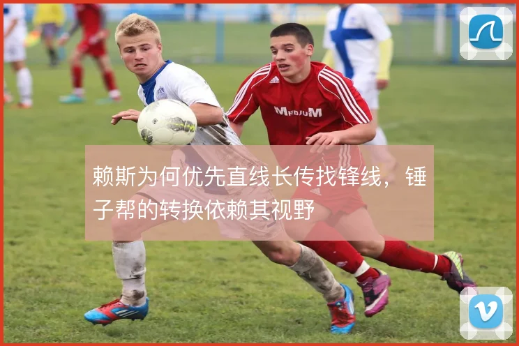 赖斯为何优先直线长传找锋线,锤子帮的转换依赖其视野