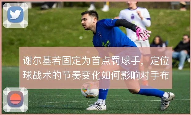 谢尔基若固定为首点罚球手,定位球战术的节奏变化如何影响对手布防