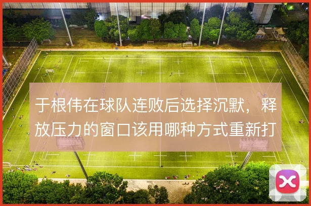 于根伟在球队连败后选择沉默，释放压力的窗口该用哪种方式重新打开