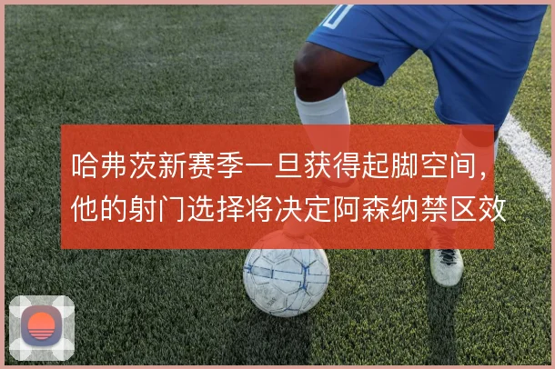 哈弗茨新赛季一旦获得起脚空间,他的射门选择将决定阿森纳禁区效率