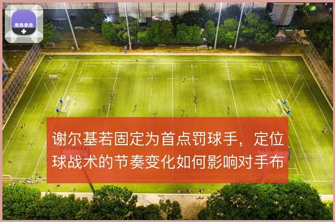 谢尔基若固定为首点罚球手,定位球战术的节奏变化如何影响对手布防