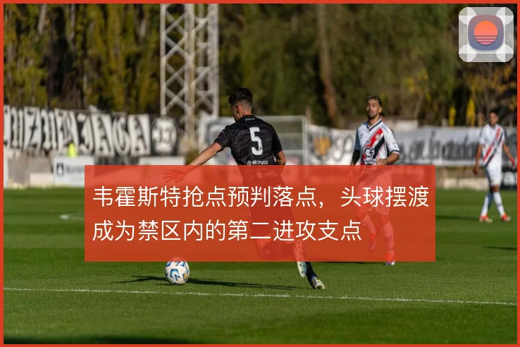 韦霍斯特抢点预判落点,头球摆渡成为禁区内的第二进攻支点