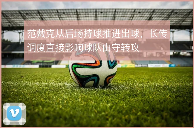 范戴克从后场持球推进出球,长传调度直接影响球队由守转攻