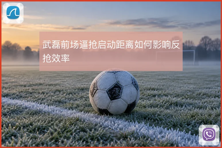 武磊前场逼抢启动距离如何影响反抢效率