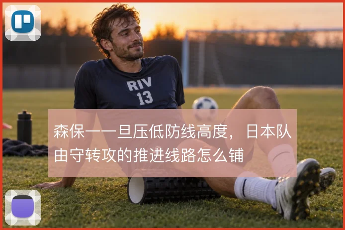 森保一一旦压低防线高度,日本队由守转攻的推进线路怎么铺