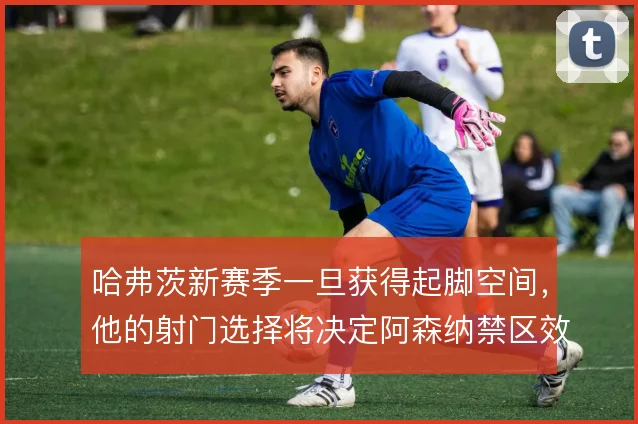 哈弗茨新赛季一旦获得起脚空间,他的射门选择将决定阿森纳禁区效率