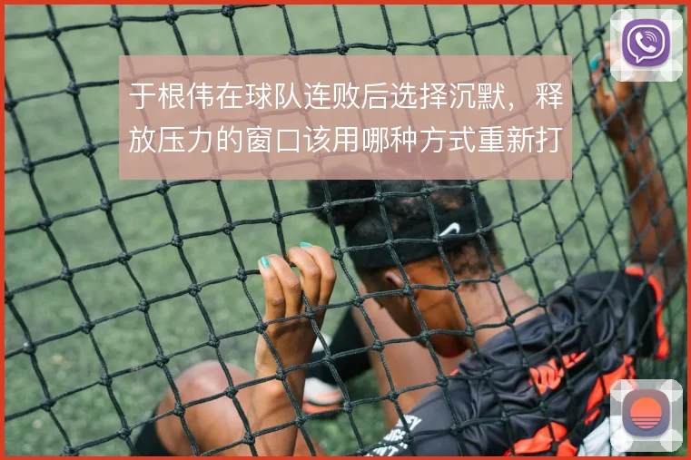 于根伟在球队连败后选择沉默，释放压力的窗口该用哪种方式重新打开